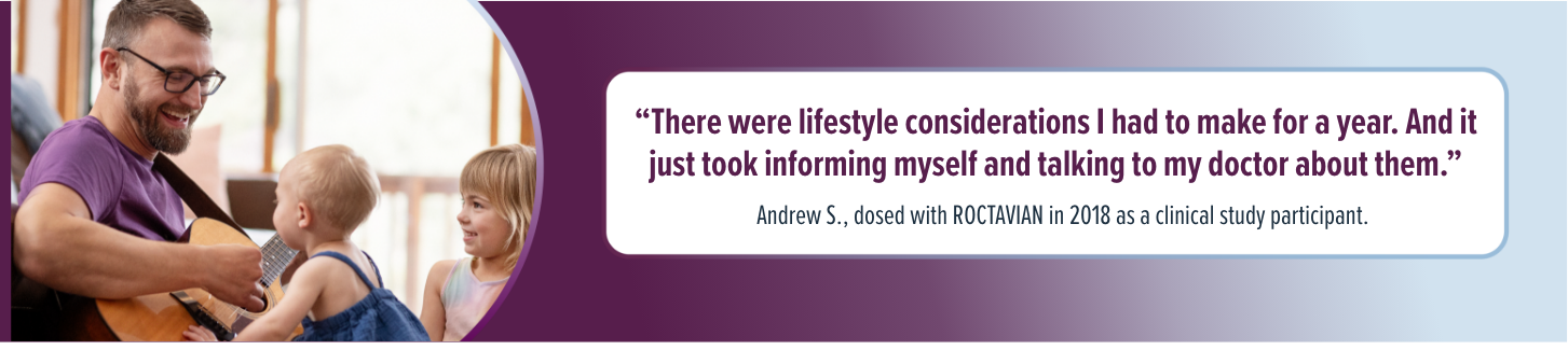 'There were lifestyle considerations I had to make for a year. And it just took informing myself and talking to my doctor about them.' Andrew S., dosed with ROCTAVIAN in 2018 as a clinical study participant.