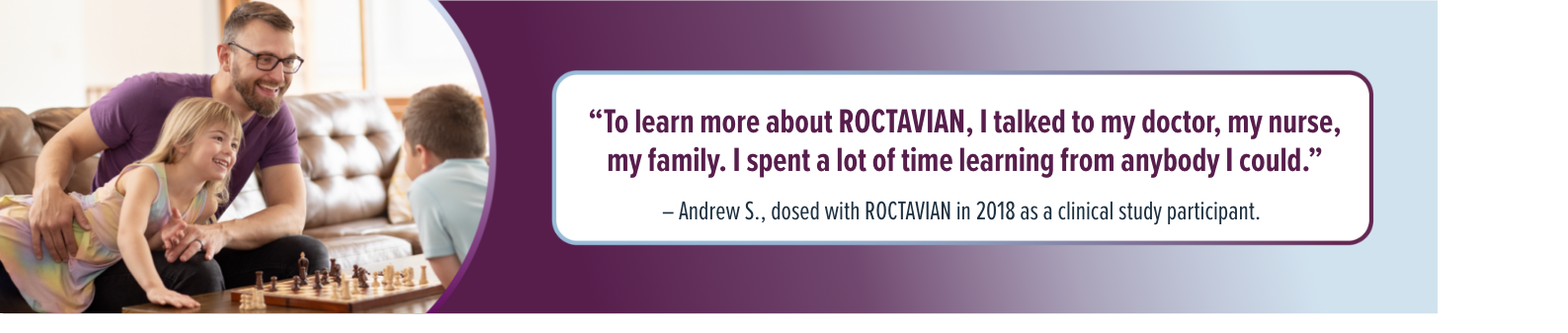 'To learn more about ROCTAVIAN, I talked to my doctor, my nurse, my family. I spent a lot of time learning from anybody I could.' - Andrew S., dosed with ROCTAVIAN in 2018 as a clinical study participant.