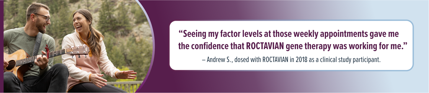 'Seeing my factor levels at those weekly appointments gave me the confidence that ROCTAVIAN gene therapy was working for me.' - Andrew S., dosed with ROCTAVIAN in 2018 as a clinical study participant.