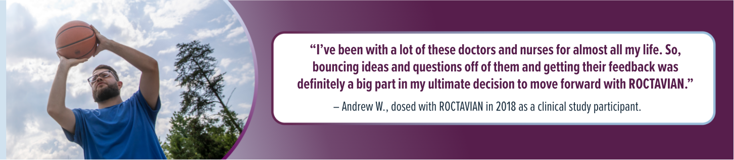 'I've been with a lot of these doctors and nurses for almost all my life. So, bouncing ideas and questions off of them and getting their feedback was definitely a big part in my ultimate decision to move forward with ROCTAVIAN.' - Andrew W., dosed with ROCTAVIAN in 2018 as a clinical study participant.