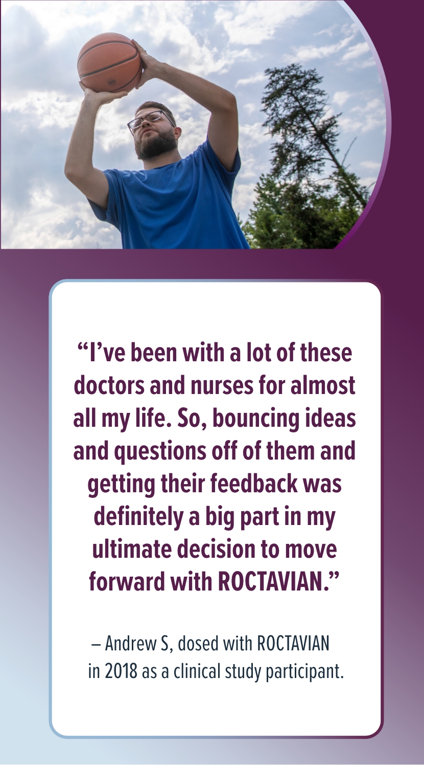 'I've been with a lot of these doctors and nurses for almost all my life. So, bouncing ideas and questions off of them and getting their feedback was definitely a big part in my ultimate decision to move forward with ROCTAVIAN.' - Andrew W., dosed with ROCTAVIAN in 2018 as a clinical study participant.